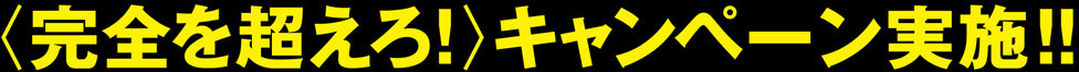 〈完全を超えろ！〉キャンペーン実施中！